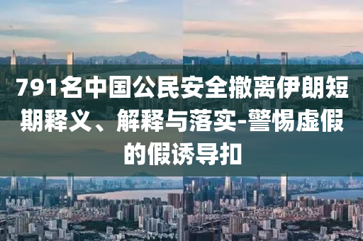 791名中國公民安全撤離伊朗短期釋義、解釋與落實-警惕虛假的假誘導(dǎo)扣