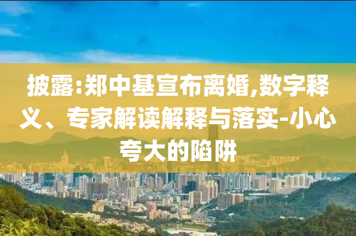 披露:鄭中基宣布離婚,數(shù)字釋義、專家解讀解釋與落實-小心夸大的陷阱