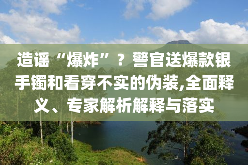 造謠“爆炸”？警官送爆款銀手鐲和看穿不實的偽裝,全面釋義、專家解析解釋與落實