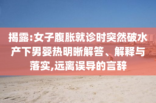 揭露:女子腹脹就診時(shí)突然破水產(chǎn)下男嬰熱明晰解答、解釋與落實(shí),遠(yuǎn)離誤導(dǎo)的言辭