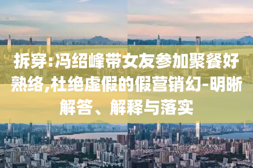 拆穿:馮紹峰帶女友參加聚餐好熟絡(luò),杜絕虛假的假營銷幻-明晰解答、解釋與落實(shí)