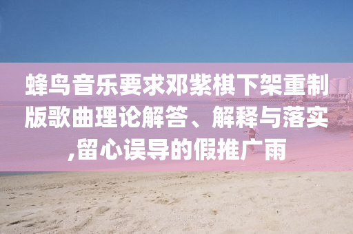 蜂鳥音樂要求鄧紫棋下架重制版歌曲理論解答、解釋與落實(shí),留心誤導(dǎo)的假推廣雨