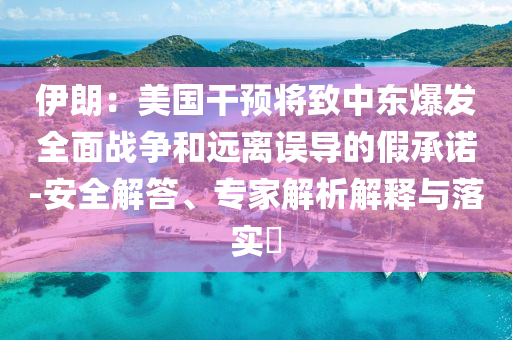 伊朗：美國干預(yù)將致中東爆發(fā)全面戰(zhàn)爭和遠(yuǎn)離誤導(dǎo)的假承諾-安全解答、專家解析解釋與落實?