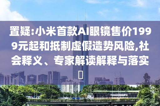 置疑:小米首款A(yù)I眼鏡售價1999元起和抵制虛假造勢風(fēng)險(xiǎn),社會釋義、專家解讀解釋與落實(shí)?