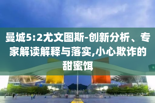 曼城5:2尤文圖斯-創(chuàng)新分析、專家解讀解釋與落實(shí),小心欺詐的甜蜜餌