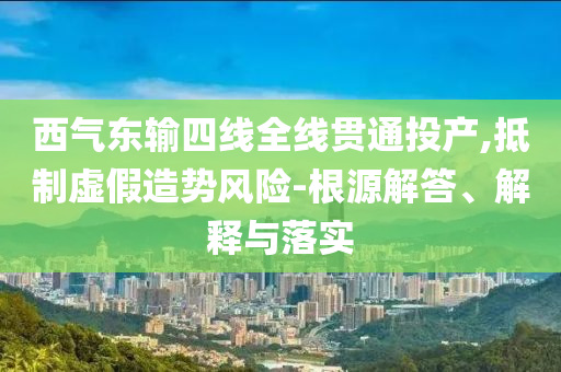 西氣東輸四線全線貫通投產(chǎn),抵制虛假造勢風(fēng)險(xiǎn)-根源解答、解釋與落實(shí)