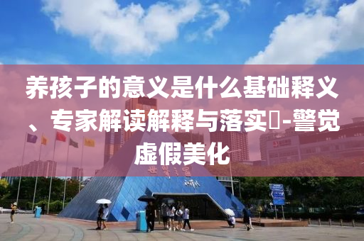 養(yǎng)孩子的意義是什么基礎(chǔ)釋義、專家解讀解釋與落實(shí)?-警覺虛假美化