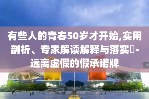 有些人的青春50歲才開始,實(shí)用剖析、專家解讀解釋與落實(shí)?-遠(yuǎn)離虛假的假承諾牌