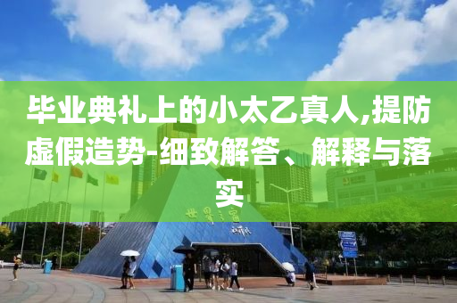畢業(yè)典禮上的小太乙真人,提防虛假造勢-細(xì)致解答、解釋與落實(shí)