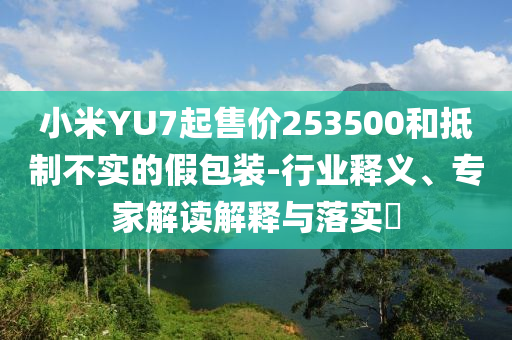 小米YU7起售價253500和抵制不實(shí)的假包裝-行業(yè)釋義、專家解讀解釋與落實(shí)?