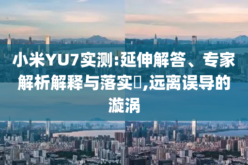 小米YU7實測:延伸解答、專家解析解釋與落實?,遠(yuǎn)離誤導(dǎo)的漩渦