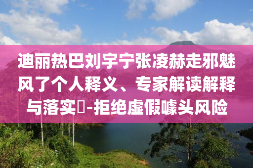 迪麗熱巴劉宇寧張凌赫走邪魅風(fēng)了個人釋義、專家解讀解釋與落實?-拒絕虛假噱頭風(fēng)險