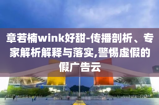 章若楠wink好甜-傳播剖析、專家解析解釋與落實,警惕虛假的假廣告云
