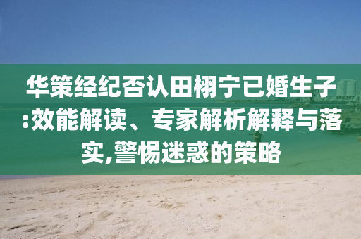 華策經(jīng)紀(jì)否認(rèn)田栩?qū)幰鸦樯?效能解讀、專家解析解釋與落實(shí),警惕迷惑的策略