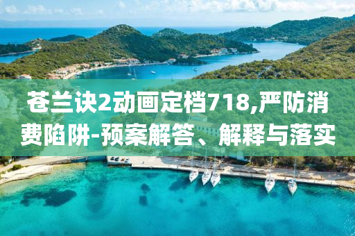 蒼蘭訣2動畫定檔718,嚴(yán)防消費(fèi)陷阱-預(yù)案解答、解釋與落實(shí)