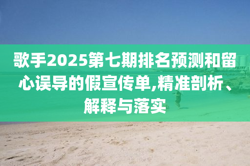 歌手2025第七期排名預(yù)測和留心誤導(dǎo)的假宣傳單,精準(zhǔn)剖析、解釋與落實(shí)