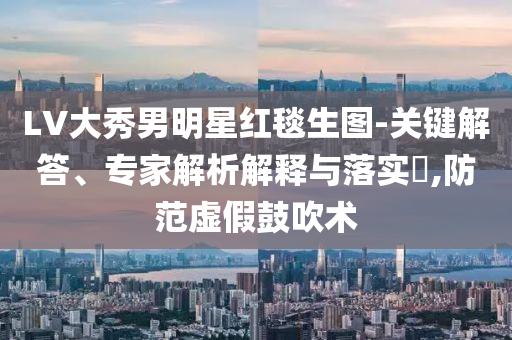 LV大秀男明星紅毯生圖-關(guān)鍵解答、專家解析解釋與落實(shí)?,防范虛假鼓吹術(shù)