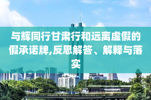 與輝同行甘肅行和遠(yuǎn)離虛假的假承諾牌,反思解答、解釋與落實(shí)