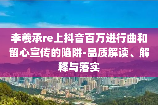 李羲承re上抖音百萬進(jìn)行曲和留心宣傳的陷阱-品質(zhì)解讀、解釋與落實(shí)