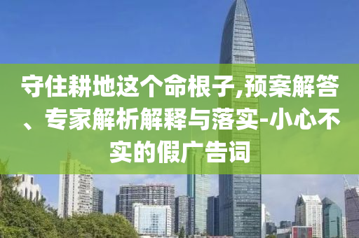 守住耕地這個命根子,預案解答、專家解析解釋與落實-小心不實的假廣告詞