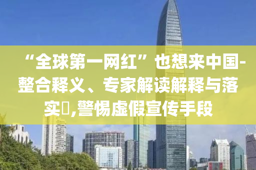 “全球第一網紅”也想來中國-整合釋義、專家解讀解釋與落實?,警惕虛假宣傳手段