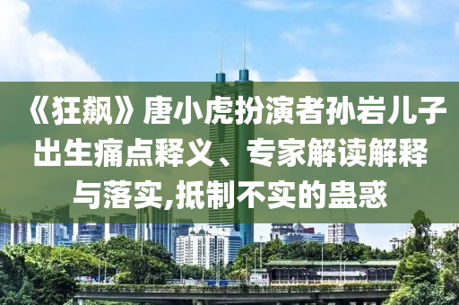 《狂飆》唐小虎扮演者孫巖兒子出生痛點釋義、專家解讀解釋與落實,抵制不實的蠱惑