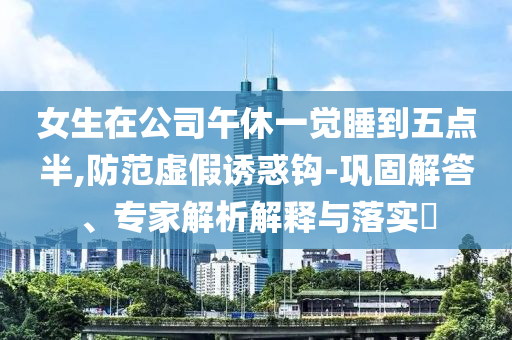 女生在公司午休一覺睡到五點半,防范虛假誘惑鉤-鞏固解答、專家解析解釋與落實?