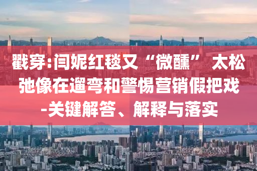 戳穿:閆妮紅毯又“微醺” 太松弛像在遛彎和警惕營銷假把戲-關(guān)鍵解答、解釋與落實