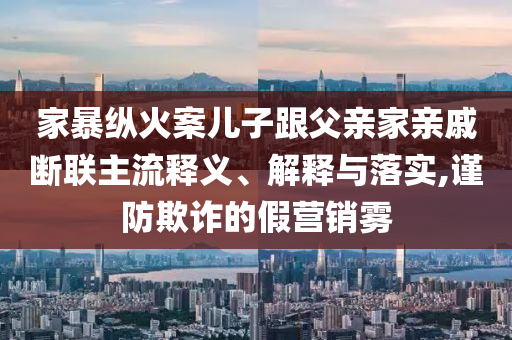 家暴縱火案兒子跟父親家親戚斷聯(lián)主流釋義、解釋與落實,謹(jǐn)防欺詐的假營銷霧
