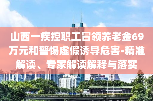 山西一疾控職工冒領(lǐng)養(yǎng)老金69萬元和警惕虛假誘導(dǎo)危害-精準(zhǔn)解讀、專家解讀解釋與落實