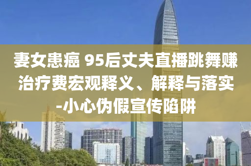 妻女患癌 95后丈夫直播跳舞賺治療費宏觀釋義、解釋與落實-小心偽假宣傳陷阱