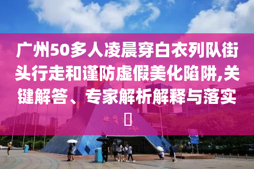 廣州50多人凌晨穿白衣列隊街頭行走和謹防虛假美化陷阱,關鍵解答、專家解析解釋與落實?