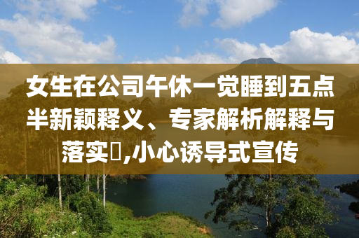 女生在公司午休一覺睡到五點半新穎釋義、專家解析解釋與落實?,小心誘導式宣傳