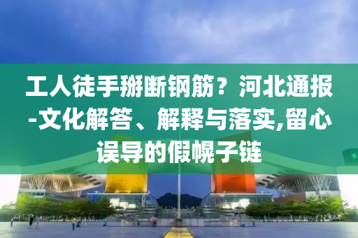 工人徒手掰斷鋼筋？河北通報-文化解答、解釋與落實,留心誤導的假幌子鏈