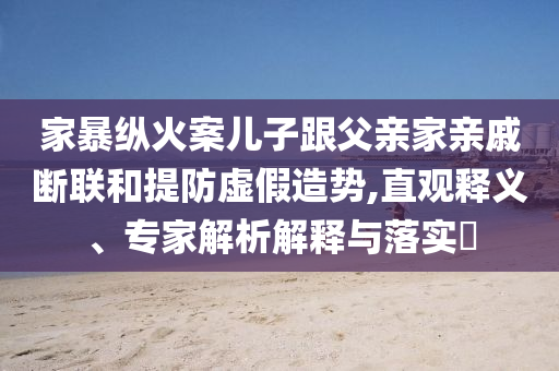 家暴縱火案兒子跟父親家親戚斷聯(lián)和提防虛假造勢(shì),直觀釋義、專家解析解釋與落實(shí)?