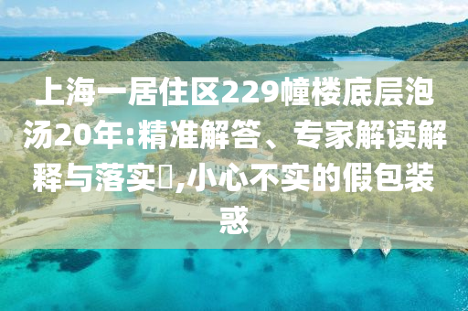 上海一居住區(qū)229幢樓底層泡湯20年:精準(zhǔn)解答、專家解讀解釋與落實(shí)?,小心不實(shí)的假包裝惑