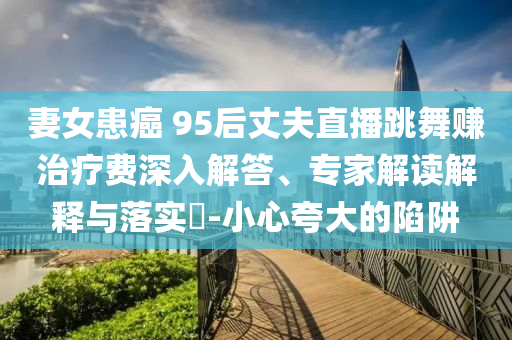 妻女患癌 95后丈夫直播跳舞賺治療費(fèi)深入解答、專家解讀解釋與落實(shí)?-小心夸大的陷阱