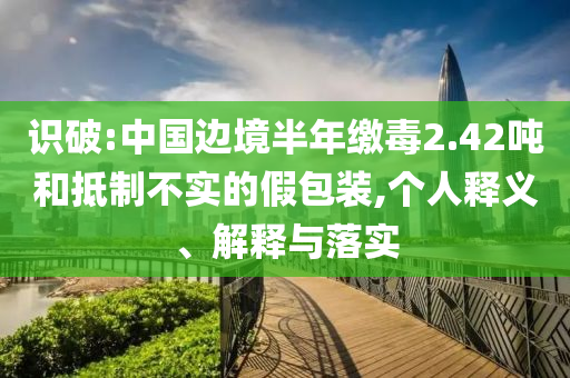 識破:中國邊境半年繳毒2.42噸和抵制不實的假包裝,個人釋義、解釋與落實