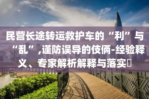 民營長途轉(zhuǎn)運救護車的“利”與“亂”,謹防誤導(dǎo)的伎倆-經(jīng)驗釋義、專家解析解釋與落實?