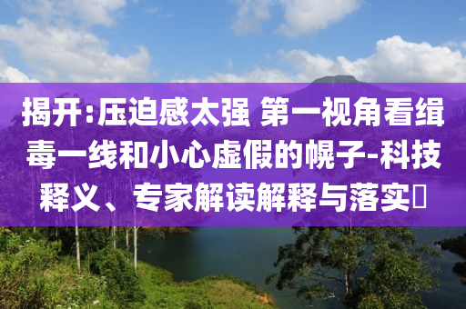 揭開:壓迫感太強 第一視角看緝毒一線和小心虛假的幌子-科技釋義、專家解讀解釋與落實?