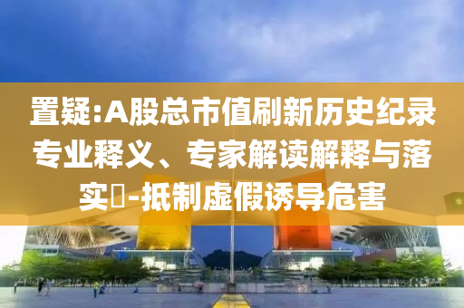 置疑:A股總市值刷新歷史紀錄專業(yè)釋義、專家解讀解釋與落實?-抵制虛假誘導(dǎo)危害