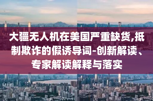 大疆無人機在美國嚴重缺貨,抵制欺詐的假誘導(dǎo)詞-創(chuàng)新解讀、專家解讀解釋與落實
