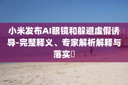 小米發(fā)布AI眼鏡和躲避虛假誘導(dǎo)-完整釋義、專家解析解釋與落實?