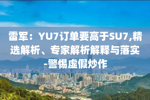 雷軍：YU7訂單要高于SU7,精選解析、專家解析解釋與落實(shí)-警惕虛假炒作