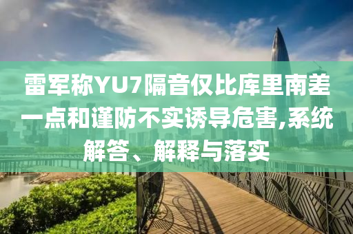 雷軍稱YU7隔音僅比庫里南差一點和謹防不實誘導危害,系統(tǒng)解答、解釋與落實