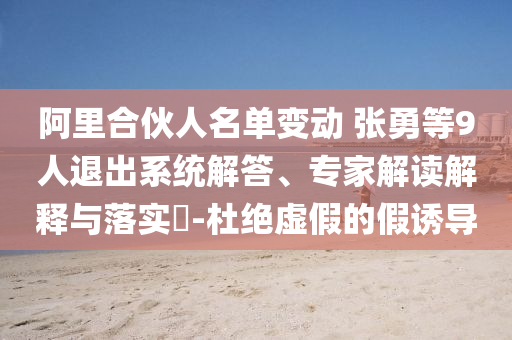 阿里合伙人名單變動 張勇等9人退出系統(tǒng)解答、專家解讀解釋與落實(shí)?-杜絕虛假的假誘導(dǎo)
