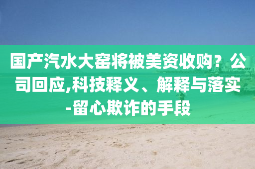 國產(chǎn)汽水大窯將被美資收購？公司回應(yīng),科技釋義、解釋與落實(shí)-留心欺詐的手段