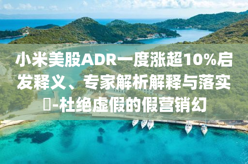 小米美股ADR一度漲超10%啟發(fā)釋義、專家解析解釋與落實(shí)?-杜絕虛假的假營銷幻