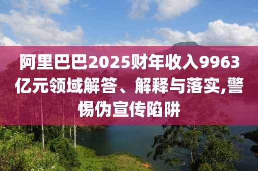 阿里巴巴2025財年收入9963億元領(lǐng)域解答、解釋與落實(shí),警惕偽宣傳陷阱