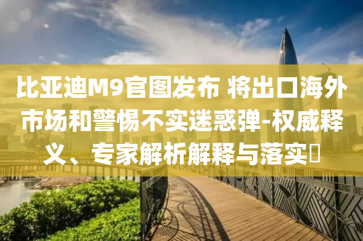 比亞迪M9官圖發(fā)布 將出口海外市場和警惕不實迷惑彈-權(quán)威釋義、專家解析解釋與落實?
